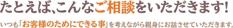 たとえば、こんなご相談をいただきます。いつも「お客様のためにできる事」を考えながら親身にお話させていただきます。