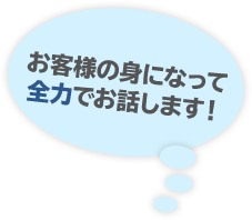 お客様の身になって全力でお話します！