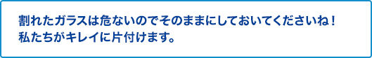 割れたガラスは危ないのでそのままにしておいてくださいね。私たちがキレイに片付けます。