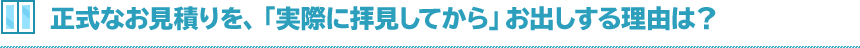 正式なお見積りを、「実際に拝見してから」お出しする理由は